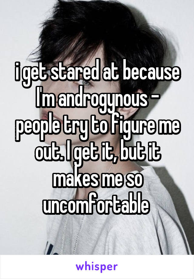 i get stared at because I'm androgynous - people try to figure me out. I get it, but it makes me so uncomfortable 