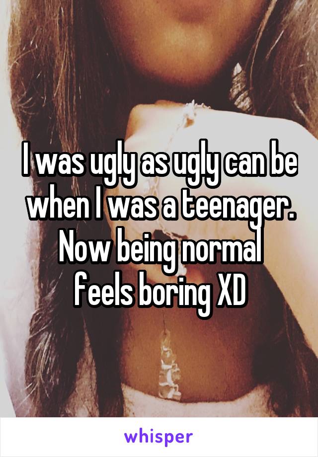 I was ugly as ugly can be when I was a teenager.
Now being normal feels boring XD