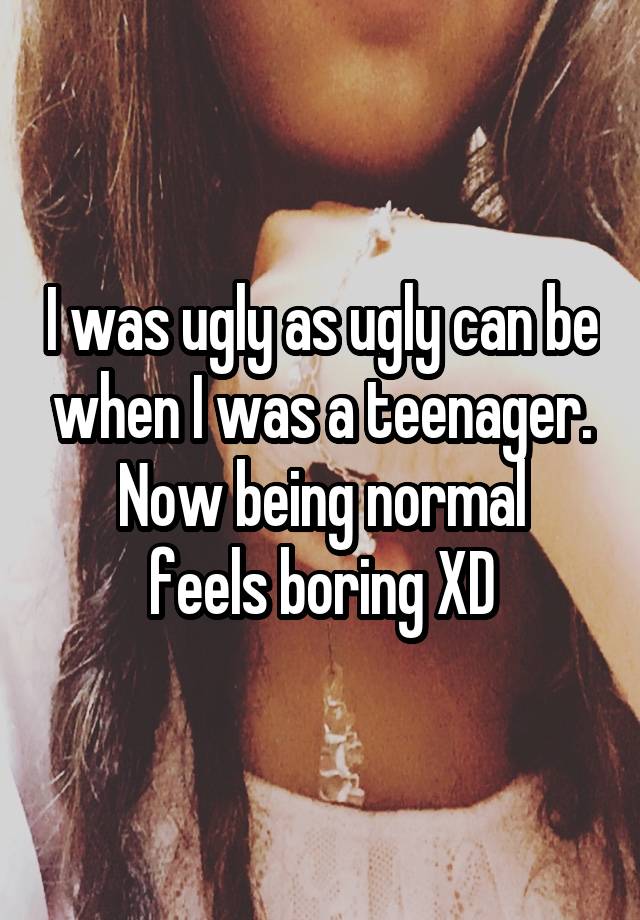 I was ugly as ugly can be when I was a teenager.
Now being normal feels boring XD