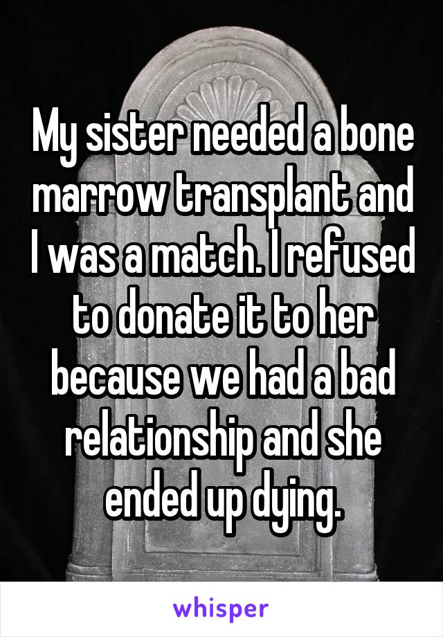 My sister needed a bone marrow transplant and I was a match. I refused to donate it to her because we had a bad relationship and she ended up dying.