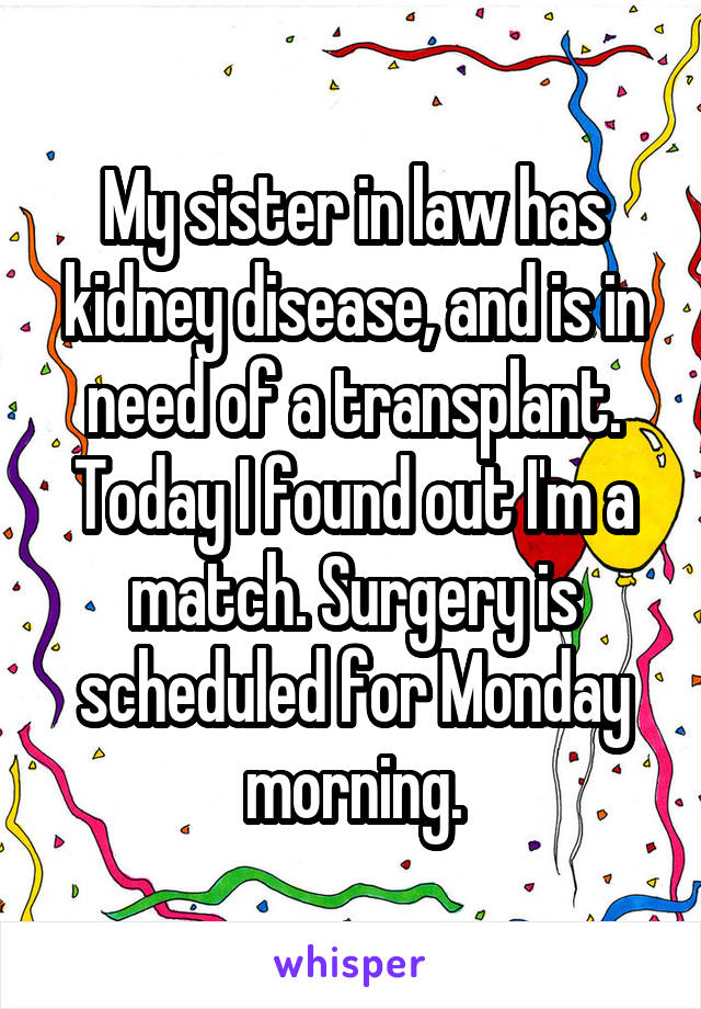 My sister in law has kidney disease, and is in need of a transplant. Today I found out I'm a match. Surgery is scheduled for Monday morning.