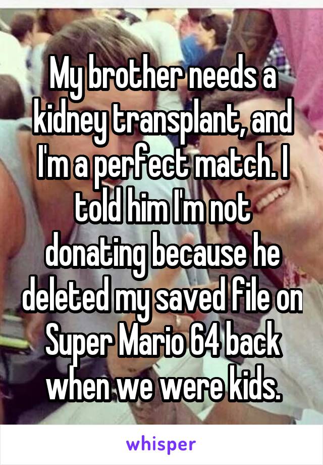 My brother needs a kidney transplant, and I'm a perfect match. I told him I'm not donating because he deleted my saved file on Super Mario 64 back when we were kids.
