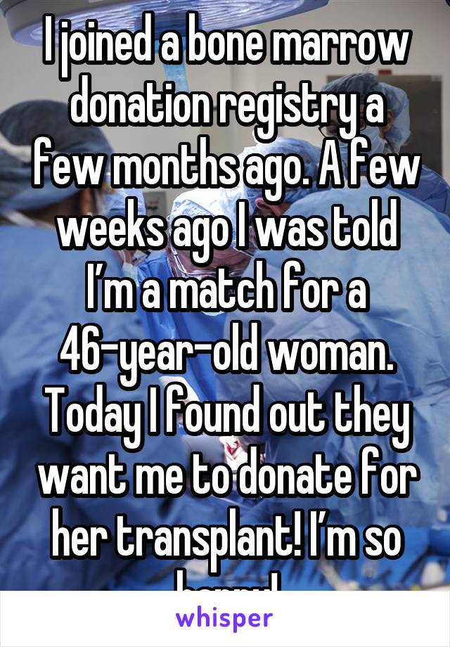 I joined a bone marrow donation registry a few months ago. A few weeks ago I was told I’m a match for a 46-year-old woman. Today I found out they want me to donate for her transplant! I’m so happy!