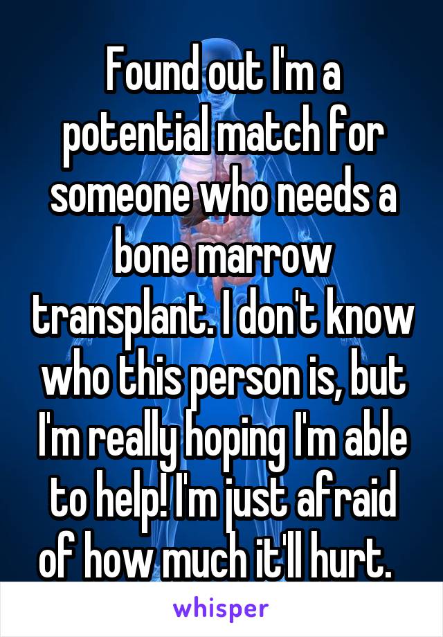 Found out I'm a potential match for someone who needs a bone marrow transplant. I don't know who this person is, but I'm really hoping I'm able to help! I'm just afraid of how much it'll hurt.  