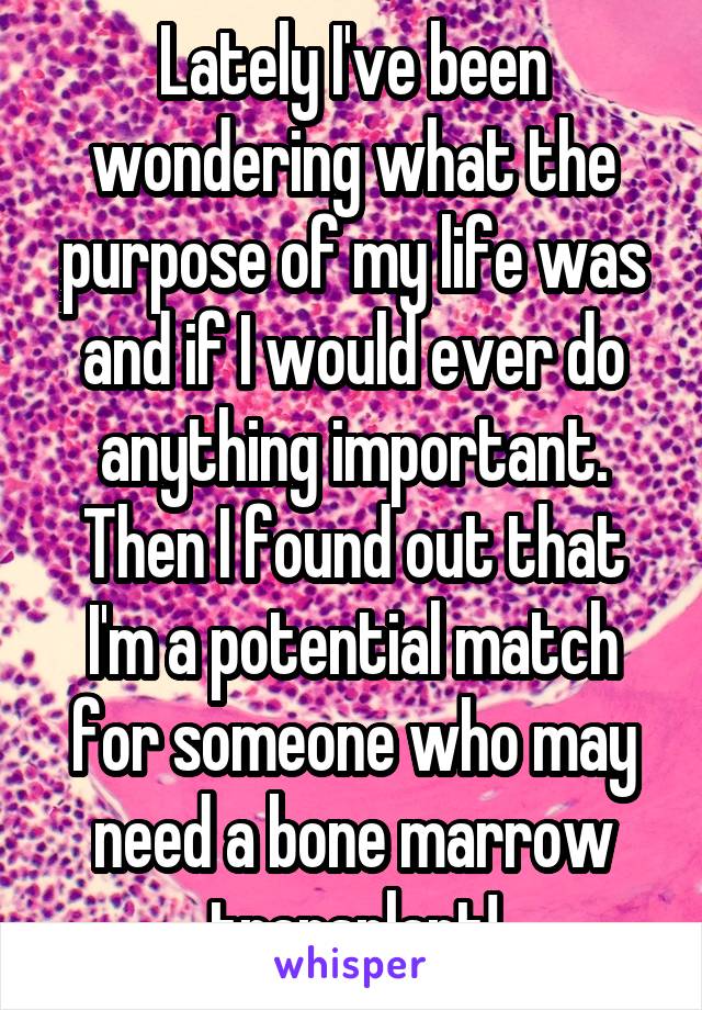 Lately I've been wondering what the purpose of my life was and if I would ever do anything important. Then I found out that I'm a potential match for someone who may need a bone marrow transplant!