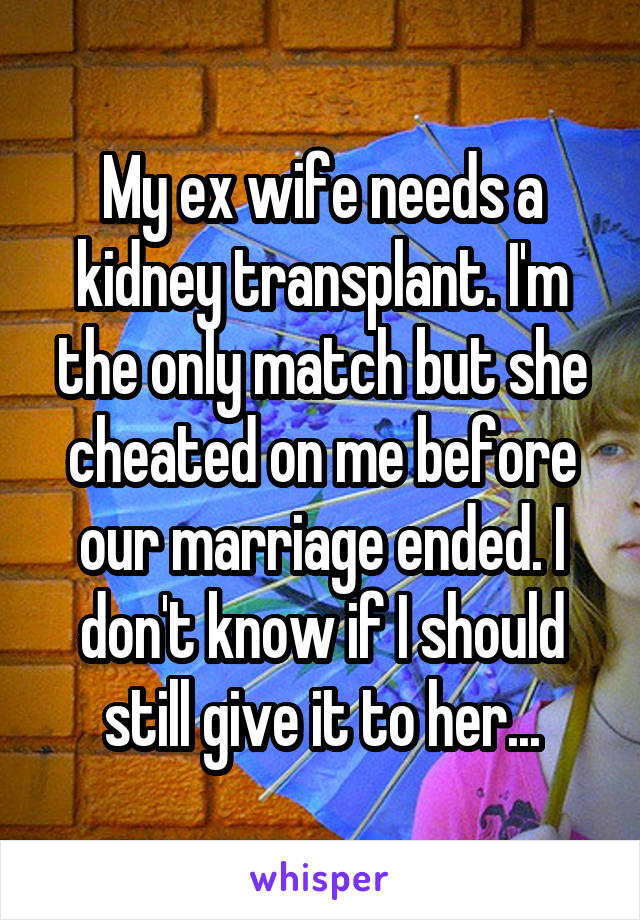 My ex wife needs a kidney transplant. I'm the only match but she cheated on me before our marriage ended. I don't know if I should still give it to her...