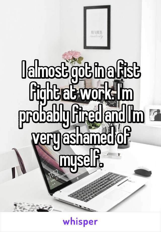 I almost got in a fist fight at work. I'm probably fired and I'm very ashamed of myself.