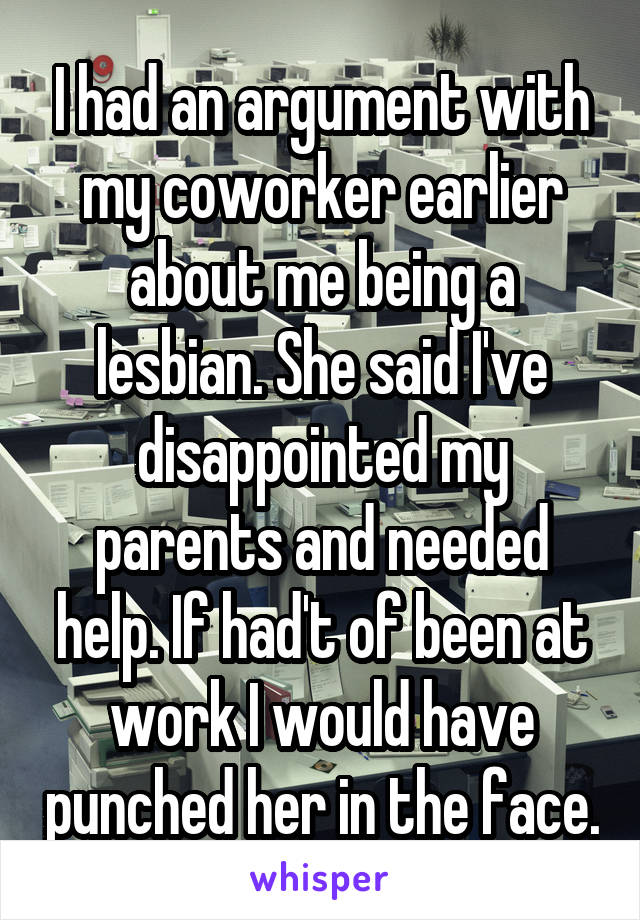 I had an argument with my coworker earlier about me being a lesbian. She said I've disappointed my parents and needed help. If had't of been at work I would have punched her in the face.
