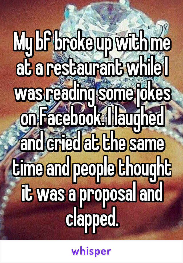 My bf broke up with me at a restaurant while I was reading some jokes on Facebook. I laughed and cried at the same time and people thought it was a proposal and clapped.