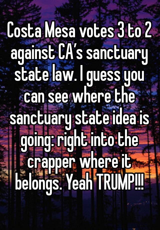 Costa Mesa votes 3 to 2 against CA’s sanctuary state law. I guess you can see where the sanctuary state idea is going: right into the crapper where it belongs. Yeah TRUMP!!!