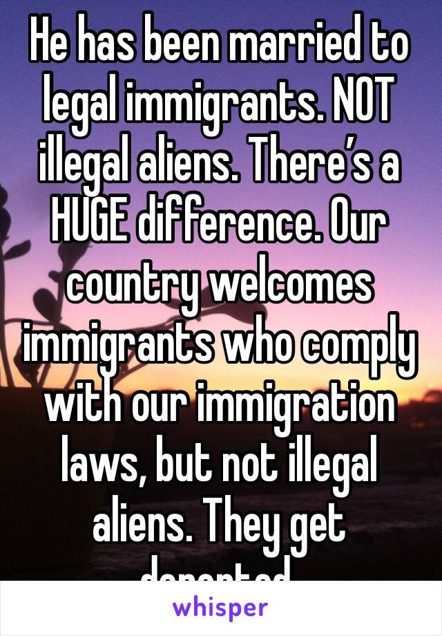 He has been married to legal immigrants. NOT illegal aliens. There’s a HUGE difference. Our country welcomes immigrants who comply with our immigration laws, but not illegal aliens. They get deported.