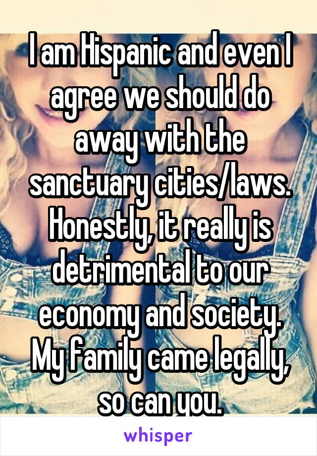 I am Hispanic and even I agree we should do away with the sanctuary cities/laws. Honestly, it really is detrimental to our economy and society. My family came legally, so can you.