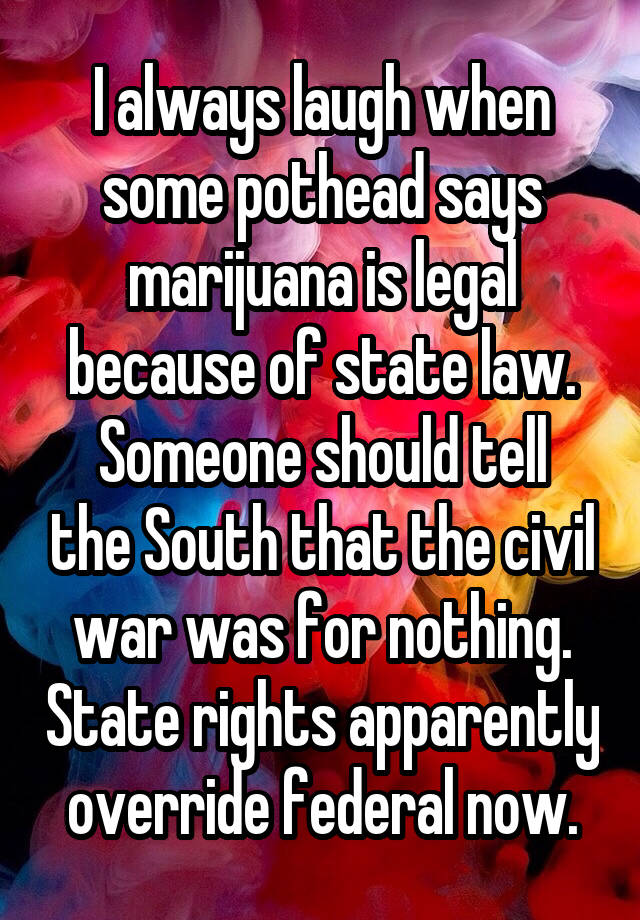 I always laugh when some pothead says marijuana is legal because of state law.
Someone should tell the South that the civil war was for nothing. State rights apparently override federal now.