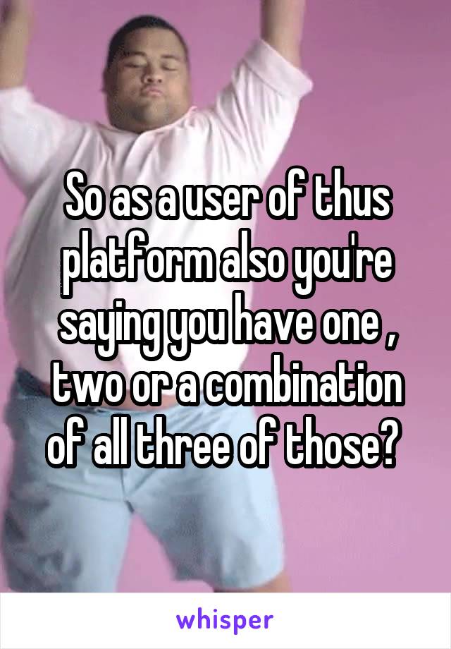 So as a user of thus platform also you're saying you have one , two or a combination of all three of those? 