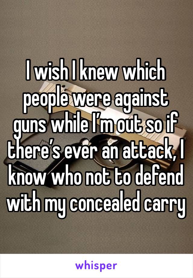 I wish I knew which people were against guns while I’m out so if there’s ever an attack, I know who not to defend with my concealed carry