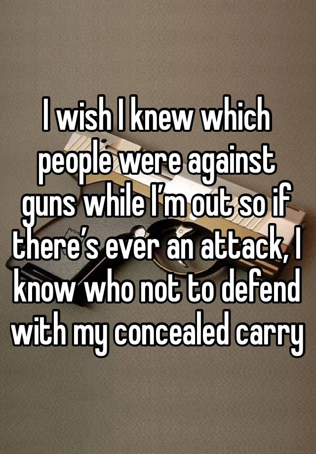 I wish I knew which people were against guns while I’m out so if there’s ever an attack, I know who not to defend with my concealed carry