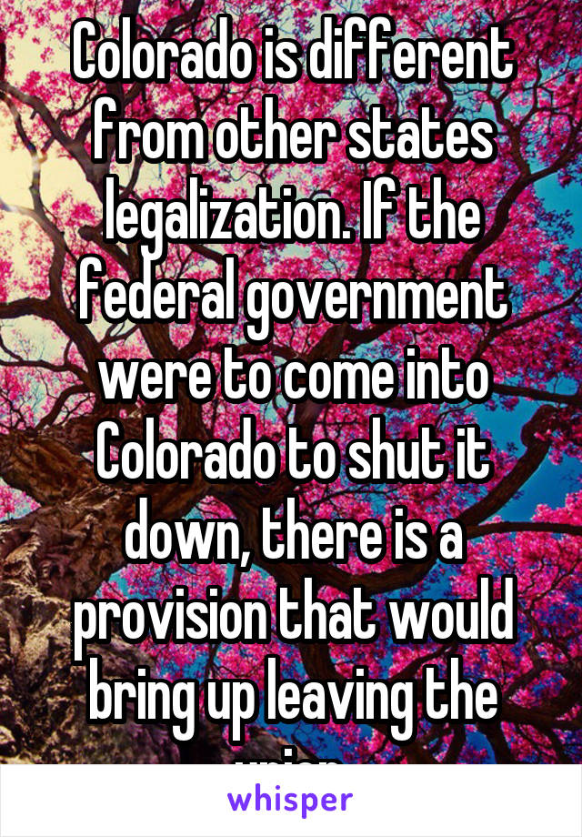 Colorado is different from other states legalization. If the federal government were to come into Colorado to shut it down, there is a provision that would bring up leaving the union.