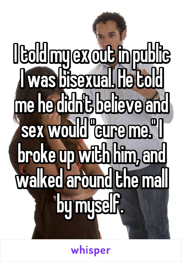 I told my ex out in public I was bisexual. He told me he didn't believe and sex would "cure me." I broke up with him, and walked around the mall by myself. 