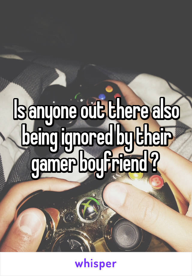 Is anyone out there also being ignored by their gamer boyfriend ? 