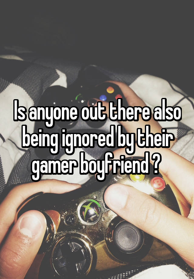 Is anyone out there also being ignored by their gamer boyfriend ? 