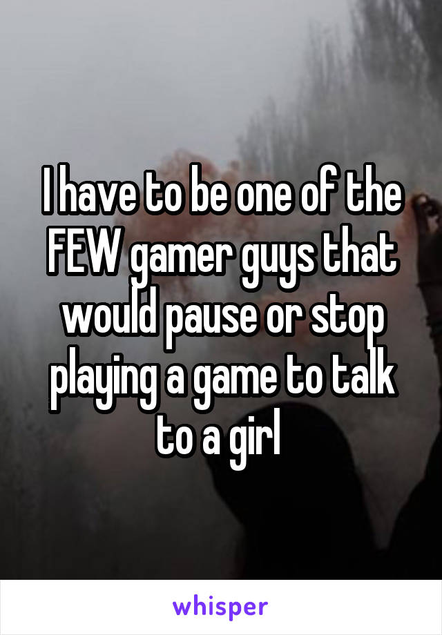 I have to be one of the FEW gamer guys that would pause or stop playing a game to talk to a girl 