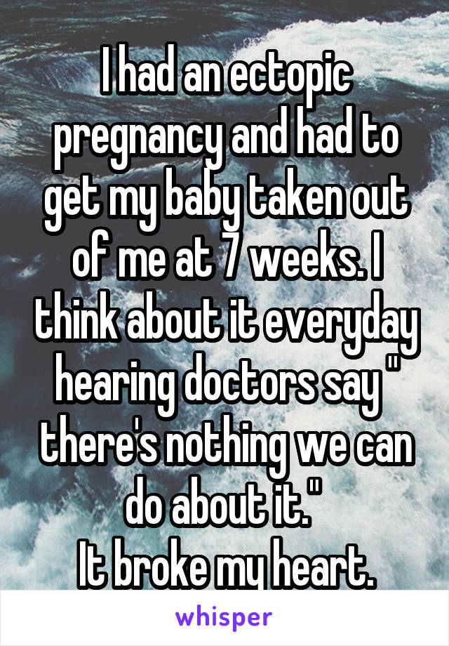 I had an ectopic pregnancy and had to get my baby taken out of me at 7 weeks. I think about it everyday hearing doctors say " there's nothing we can do about it." 
It broke my heart.
