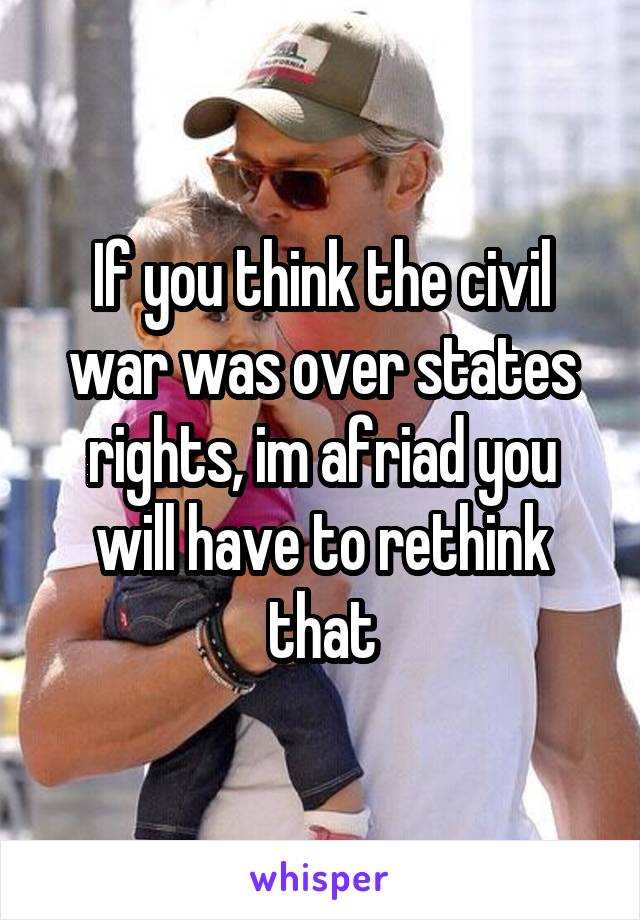 If you think the civil war was over states rights, im afriad you will have to rethink that