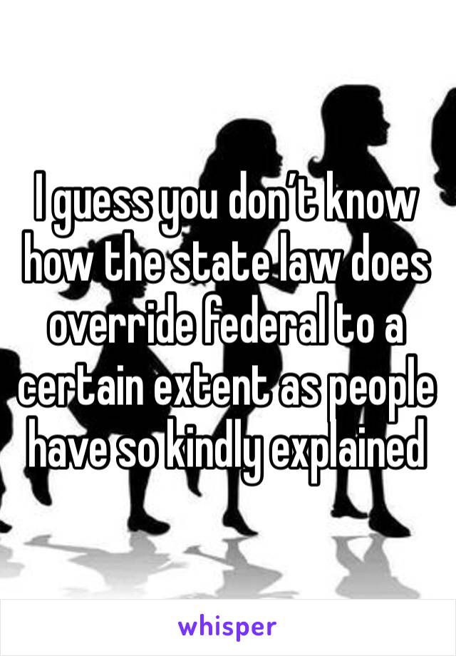 I guess you don’t know how the state law does override federal to a certain extent as people have so kindly explained