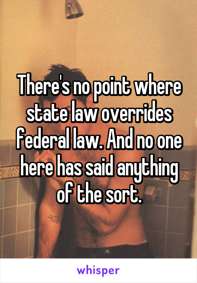 There's no point where state law overrides federal law. And no one here has said anything of the sort.