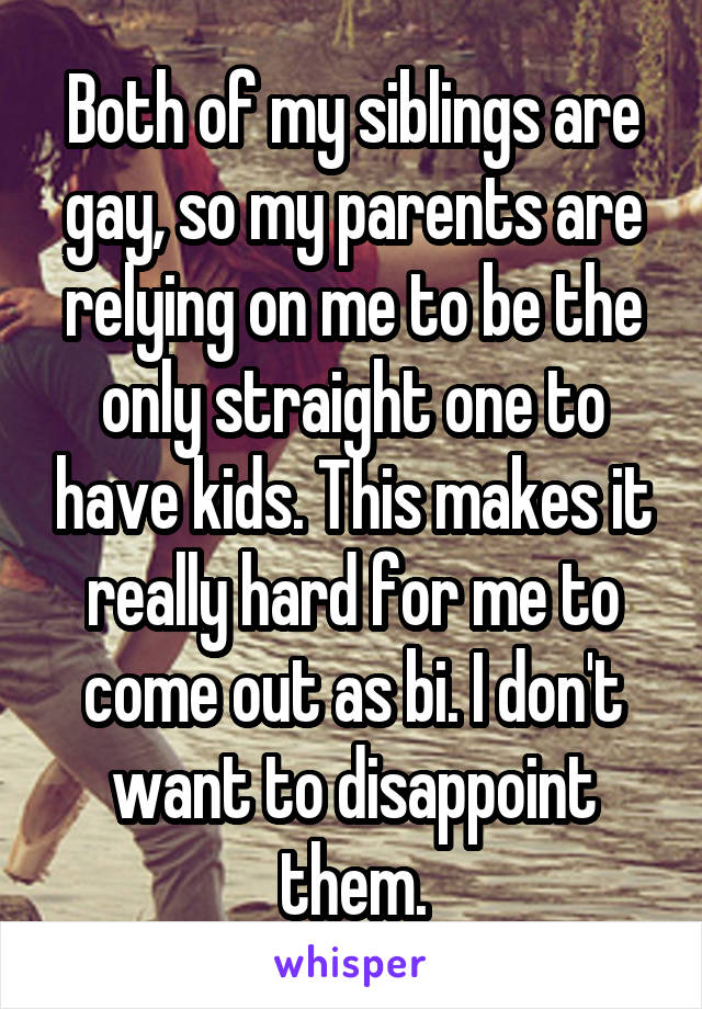 Both of my siblings are gay, so my parents are relying on me to be the only straight one to have kids. This makes it really hard for me to come out as bi. I don't want to disappoint them.