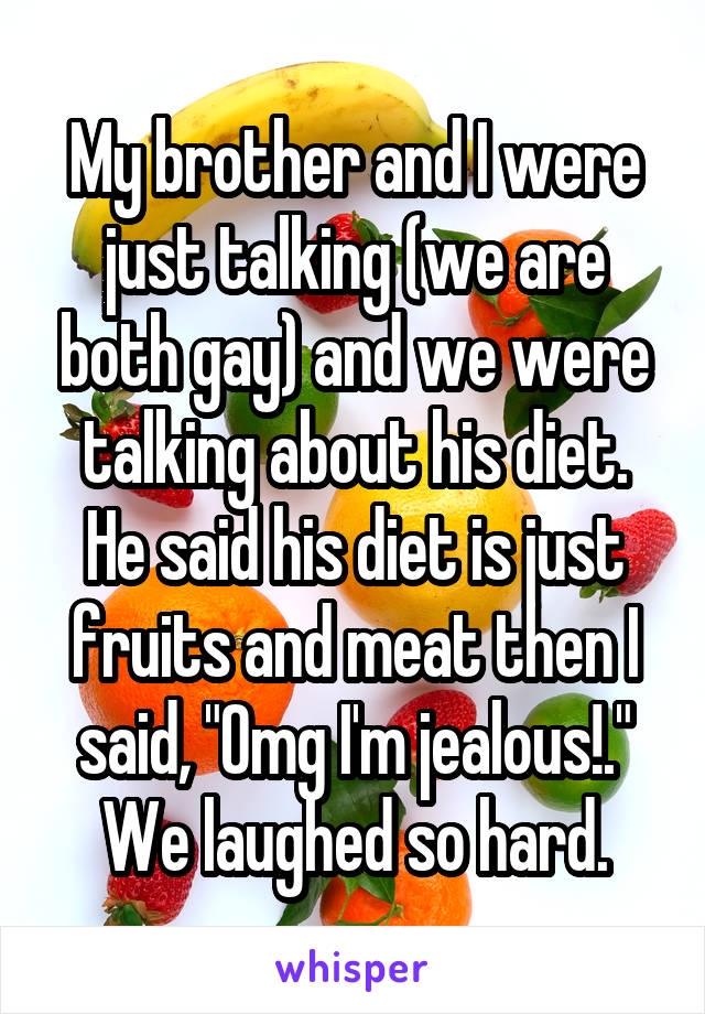 My brother and I were just talking (we are both gay) and we were talking about his diet. He said his diet is just fruits and meat then I said, "Omg I'm jealous!." We laughed so hard.