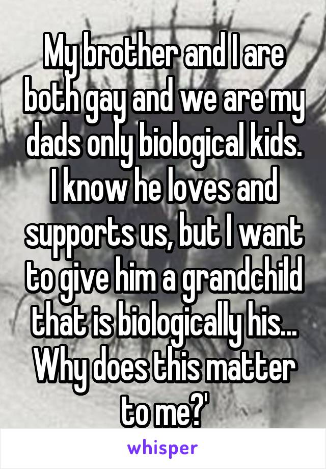 My brother and I are both gay and we are my dads only biological kids. I know he loves and supports us, but I want to give him a grandchild that is biologically his... Why does this matter to me?'
