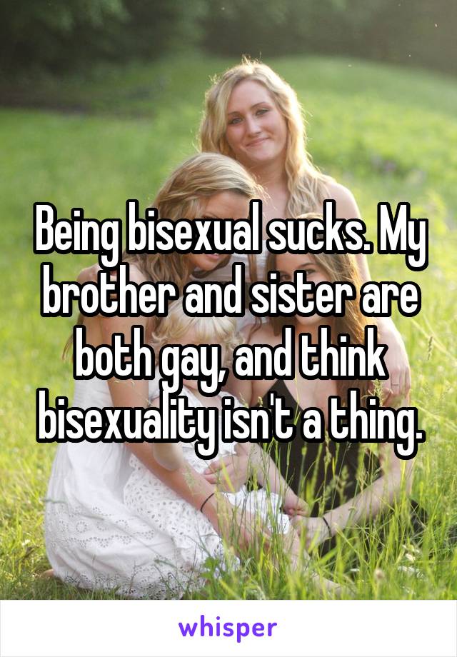 Being bisexual sucks. My brother and sister are both gay, and think bisexuality isn't a thing.