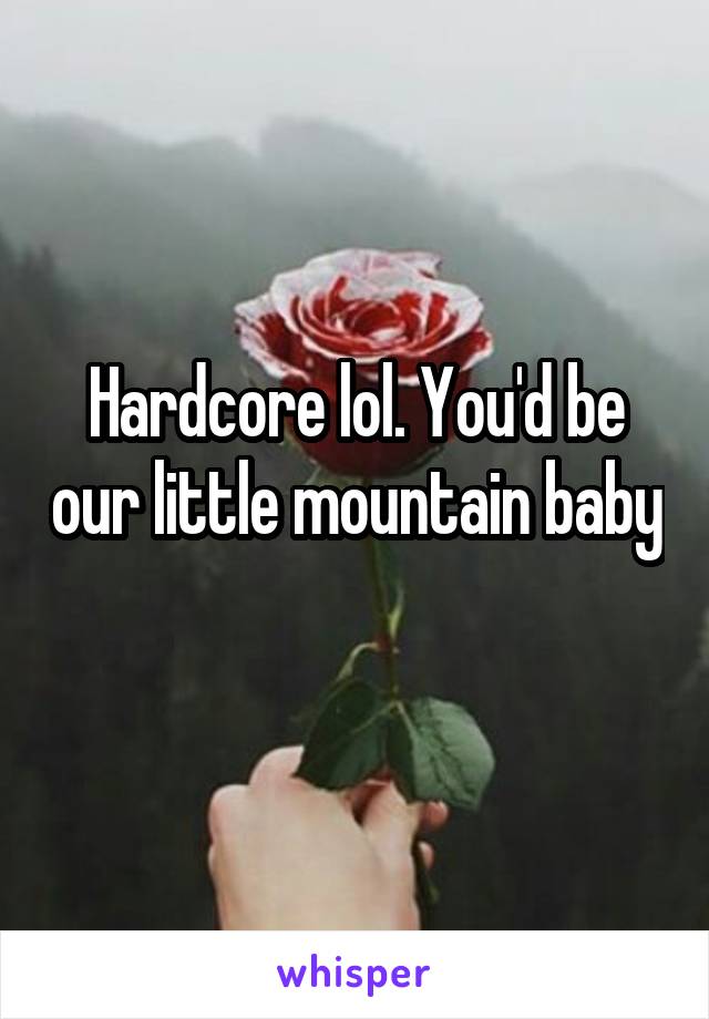 Hardcore lol. You'd be our little mountain baby 