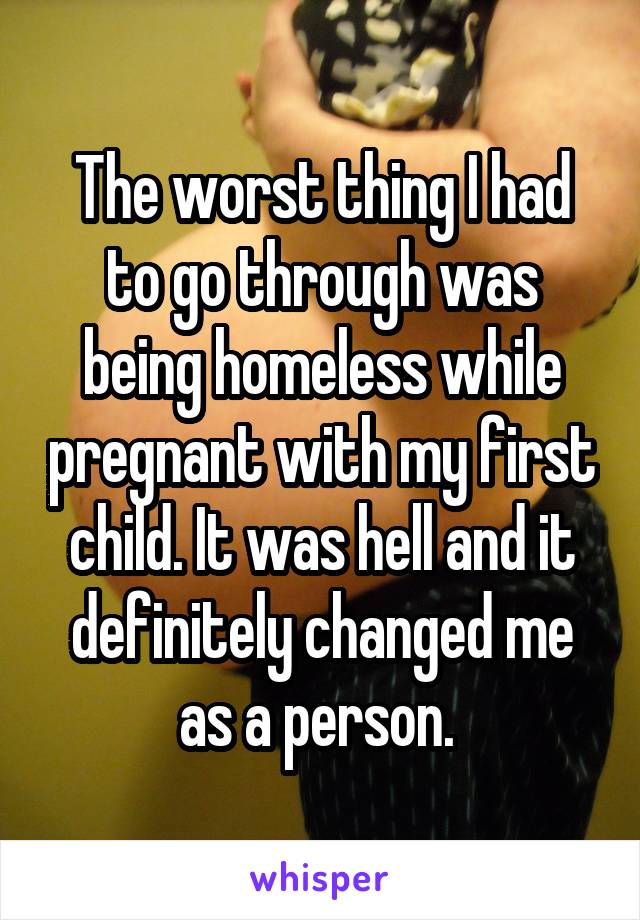 The worst thing I had to go through was being homeless while pregnant with my first child. It was hell and it definitely changed me as a person. 