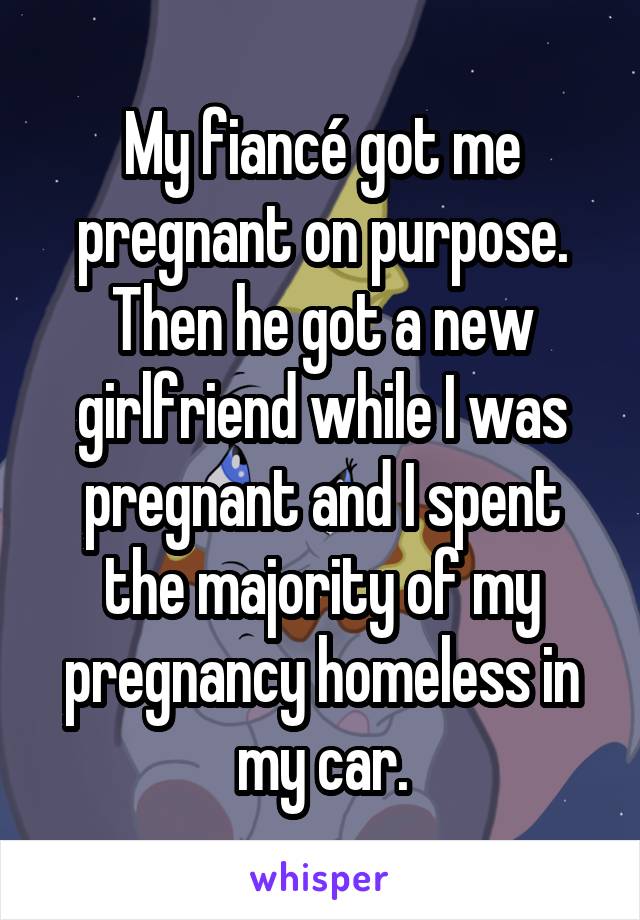 My fiancé got me pregnant on purpose. Then he got a new girlfriend while I was pregnant and I spent the majority of my pregnancy homeless in my car.