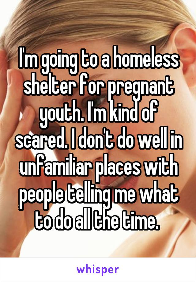 I'm going to a homeless shelter for pregnant youth. I'm kind of scared. I don't do well in unfamiliar places with people telling me what to do all the time. 