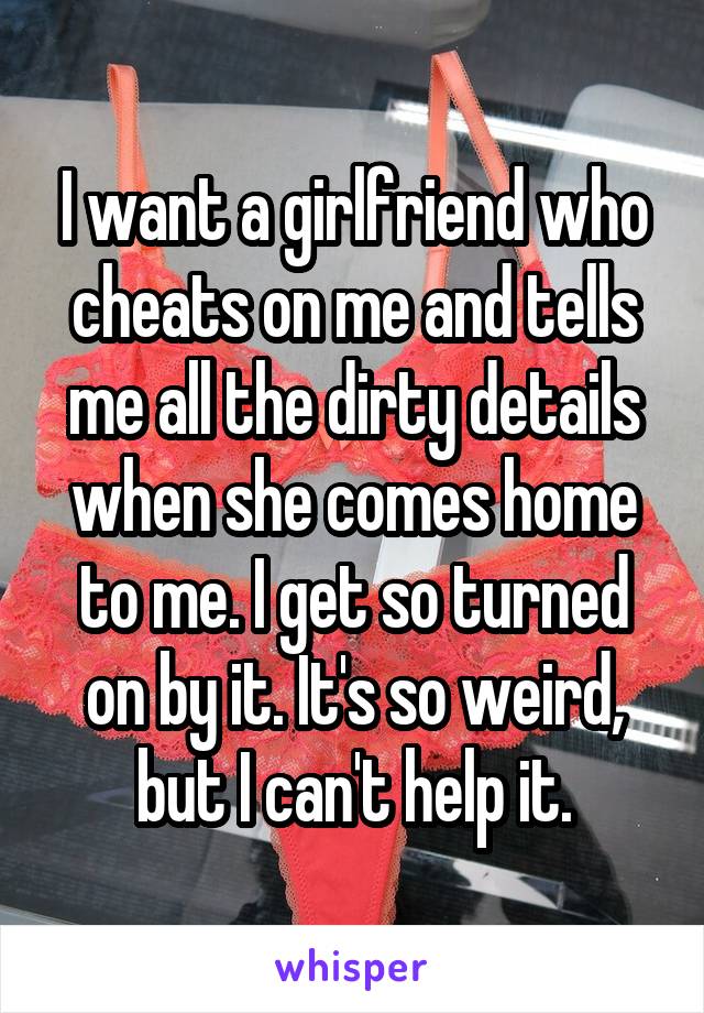 I want a girlfriend who cheats on me and tells me all the dirty details when she comes home to me. I get so turned on by it. It's so weird, but I can't help it.