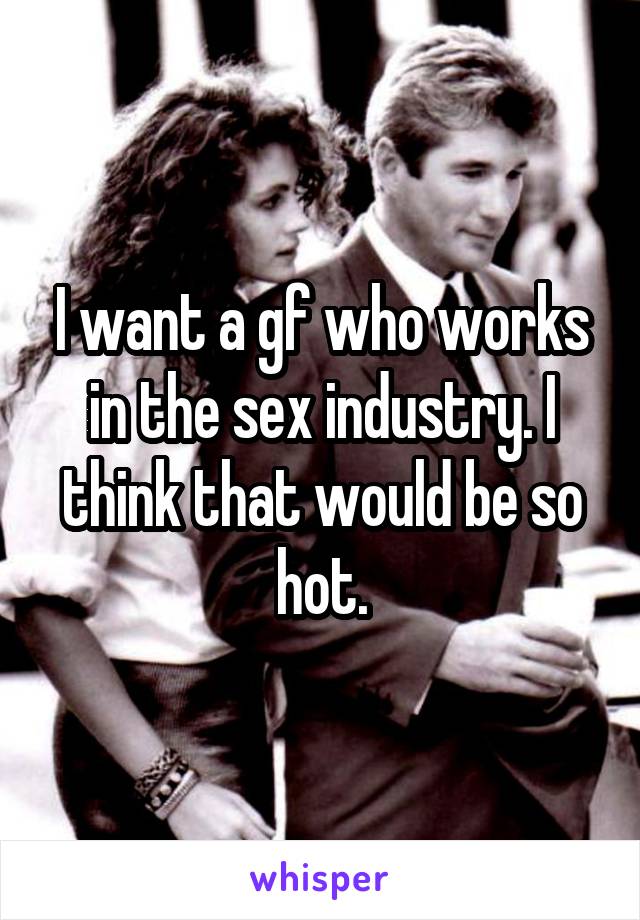 I want a gf who works in the sex industry. I think that would be so hot.