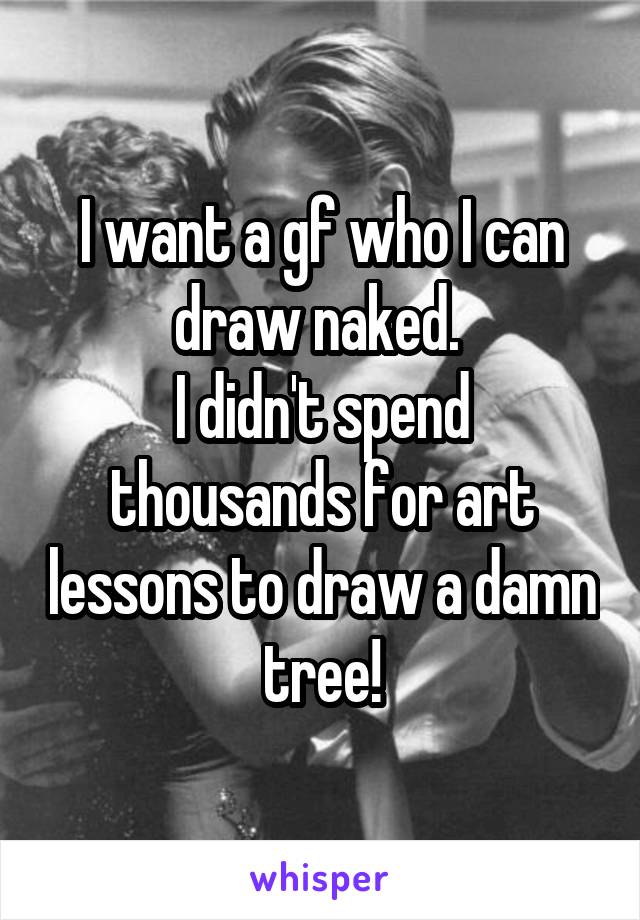 I want a gf who I can draw naked. 
I didn't spend thousands for art lessons to draw a damn tree!