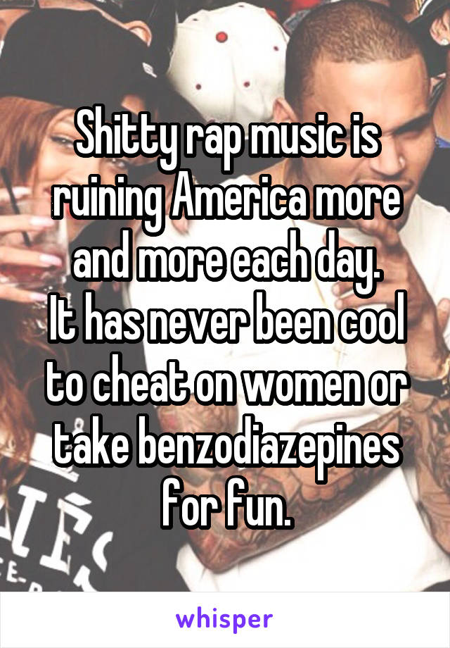 Shitty rap music is ruining America more and more each day.
It has never been cool to cheat on women or take benzodiazepines for fun.