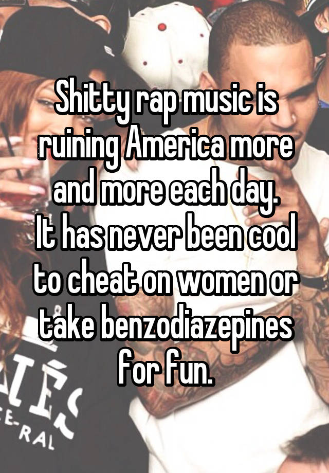 Shitty rap music is ruining America more and more each day.
It has never been cool to cheat on women or take benzodiazepines for fun.