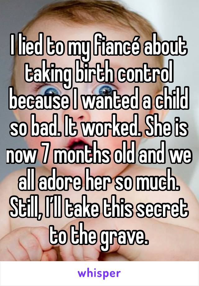 I lied to my fiancé about taking birth control because I wanted a child
so bad. It worked. She is now 7 months old and we all adore her so much. Still, I’ll take this secret to the grave. 