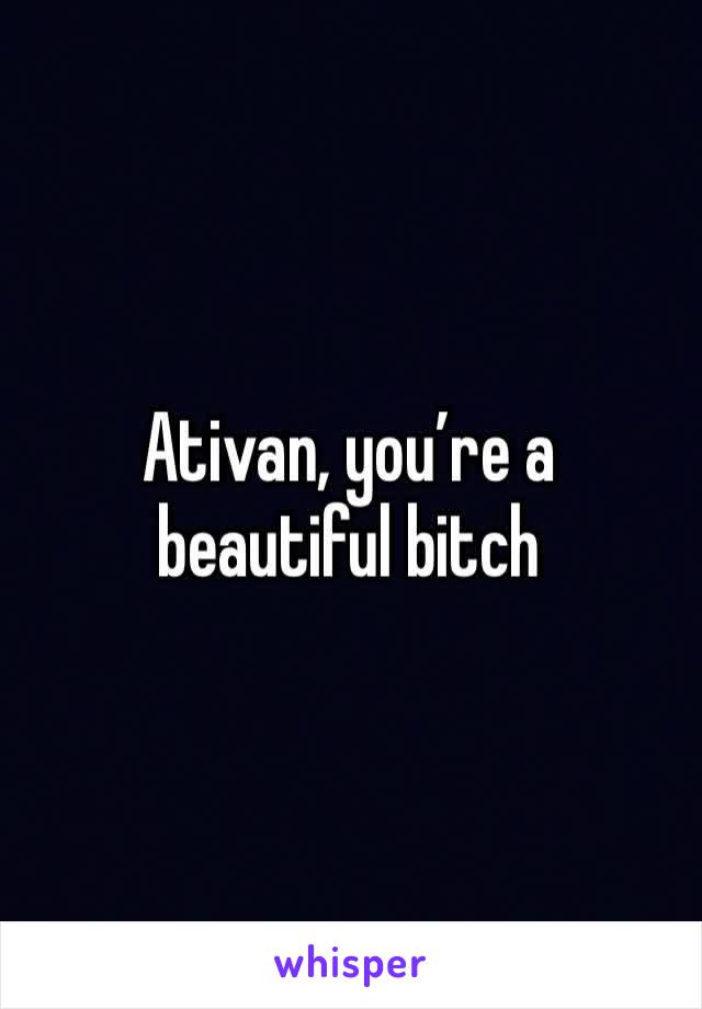 Ativan, you’re a beautiful bitch