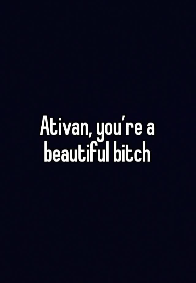 Ativan, you’re a beautiful bitch