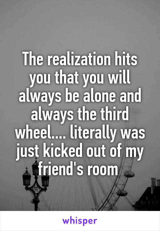 The realization hits you that you will always be alone and always the third wheel.... literally was just kicked out of my friend's room 