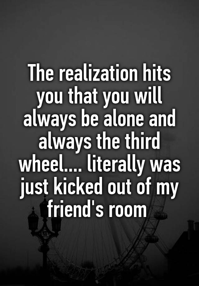 The realization hits you that you will always be alone and always the third wheel.... literally was just kicked out of my friend's room 