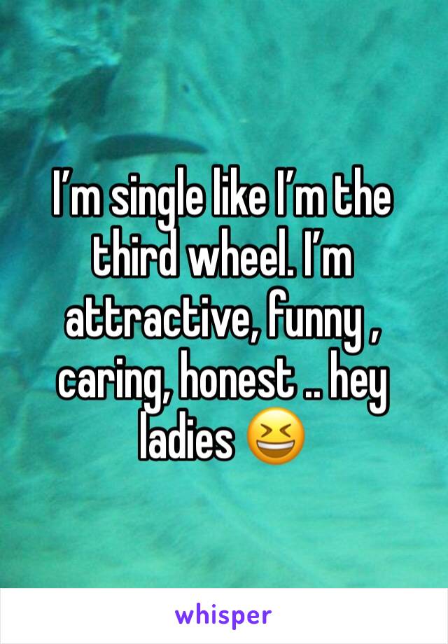 I’m single like I’m the third wheel. I’m attractive, funny , caring, honest .. hey ladies 😆 