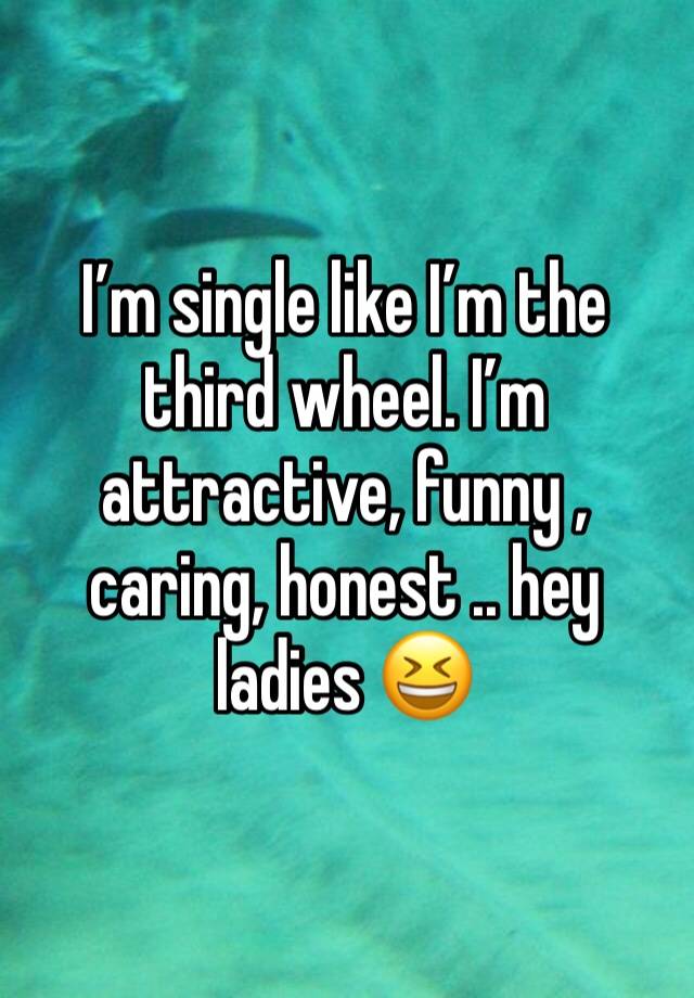 I’m single like I’m the third wheel. I’m attractive, funny , caring, honest .. hey ladies 😆 