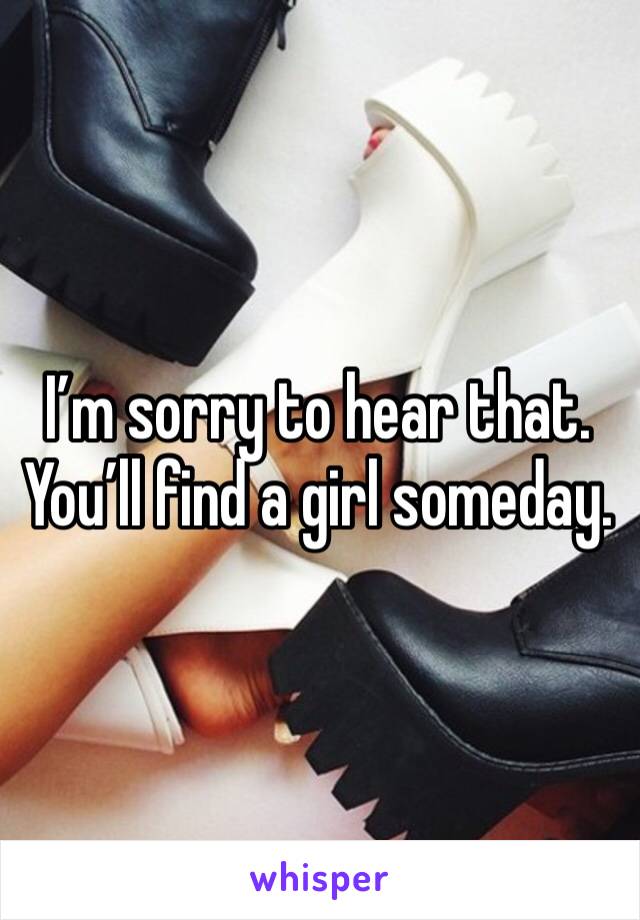 I’m sorry to hear that.
You’ll find a girl someday.